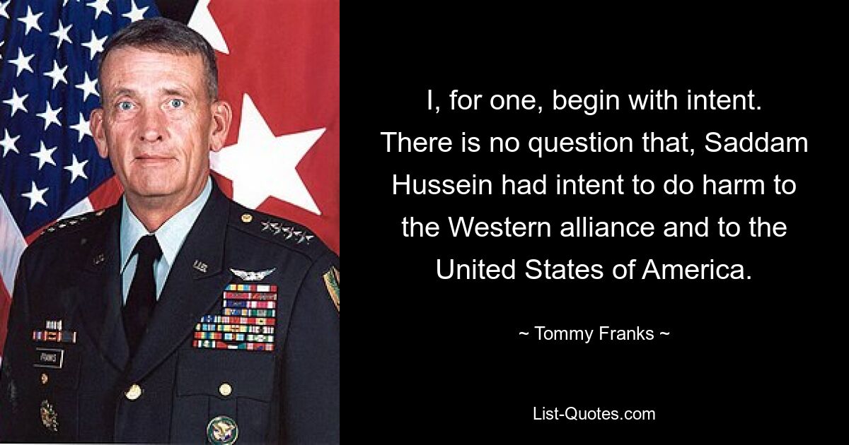 I, for one, begin with intent. There is no question that, Saddam Hussein had intent to do harm to the Western alliance and to the United States of America. — © Tommy Franks