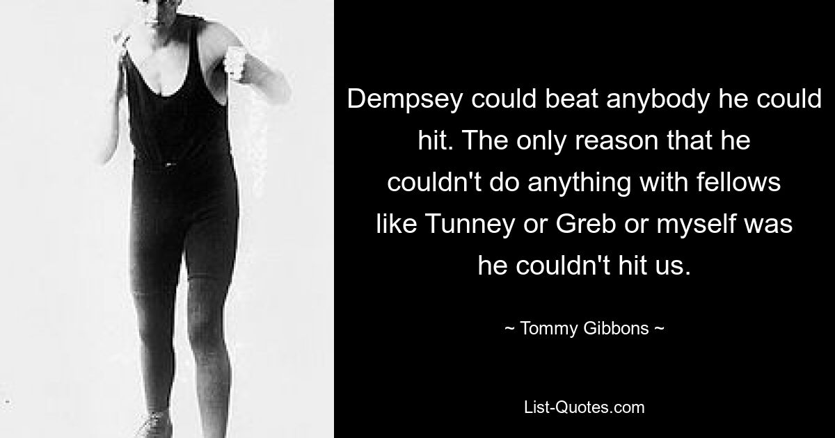 Dempsey could beat anybody he could hit. The only reason that he couldn't do anything with fellows like Tunney or Greb or myself was he couldn't hit us. — © Tommy Gibbons