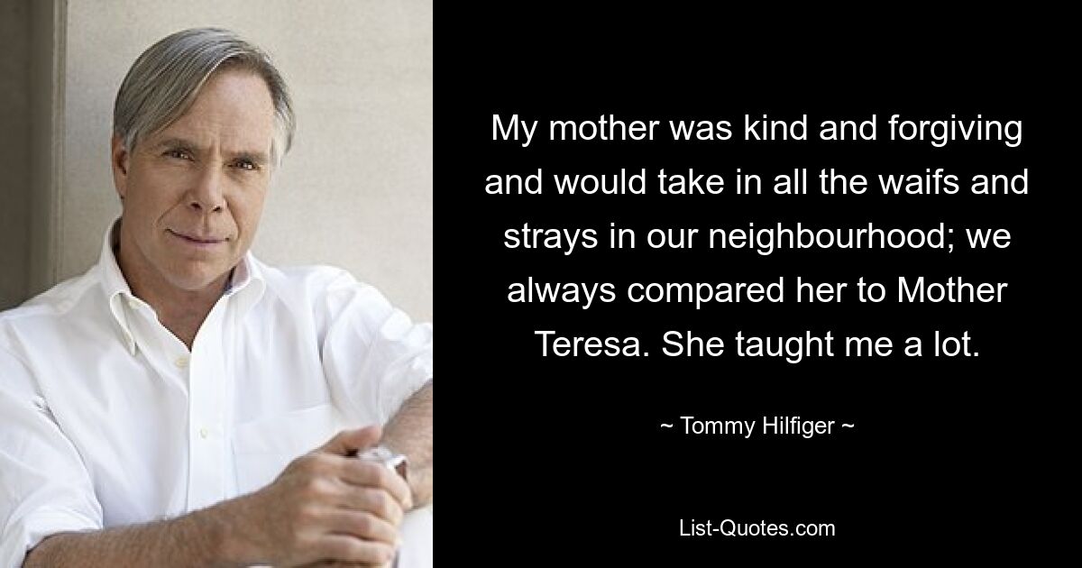 My mother was kind and forgiving and would take in all the waifs and strays in our neighbourhood; we always compared her to Mother Teresa. She taught me a lot. — © Tommy Hilfiger