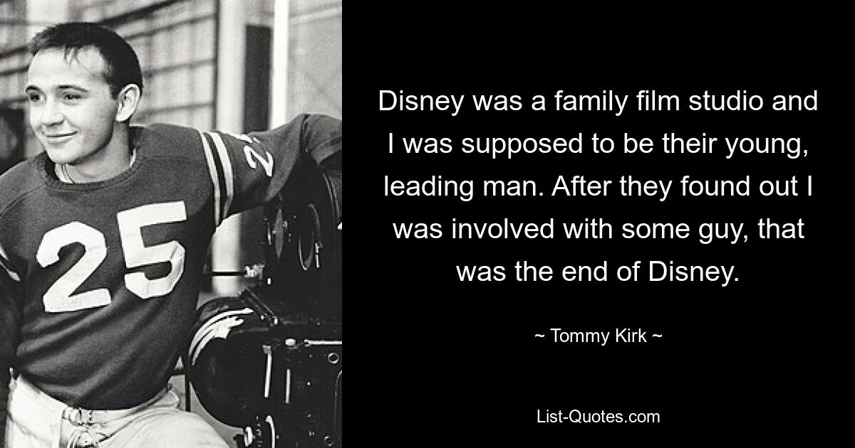 Disney was a family film studio and I was supposed to be their young, leading man. After they found out I was involved with some guy, that was the end of Disney. — © Tommy Kirk