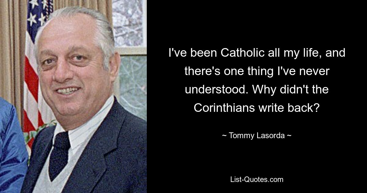 I've been Catholic all my life, and there's one thing I've never understood. Why didn't the Corinthians write back? — © Tommy Lasorda