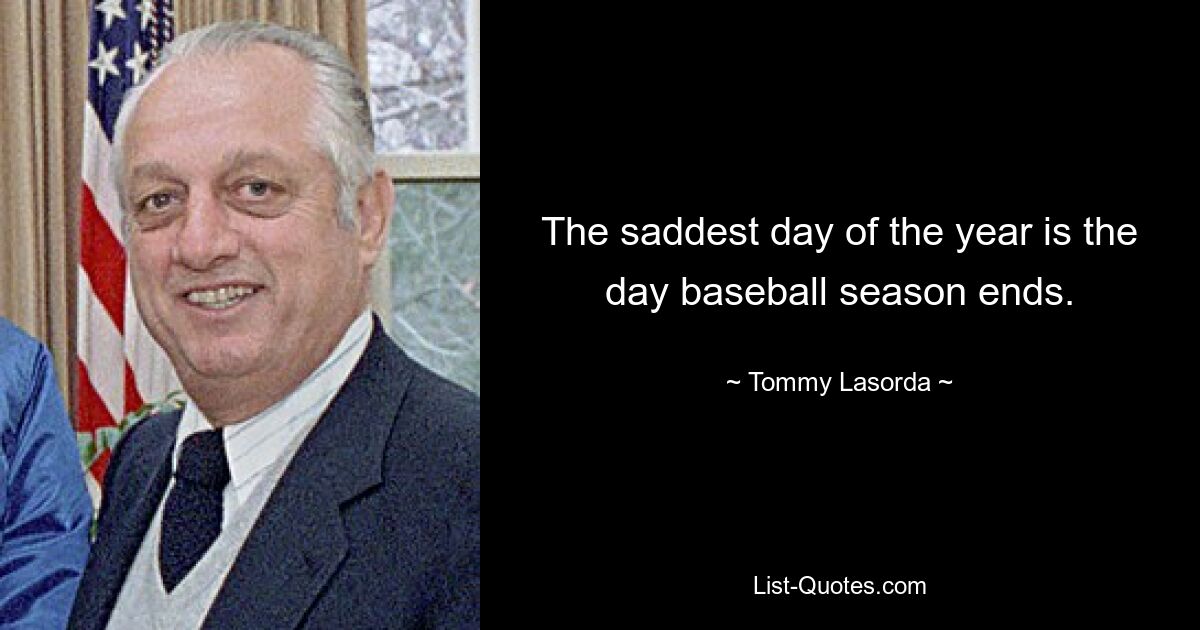 The saddest day of the year is the day baseball season ends. — © Tommy Lasorda