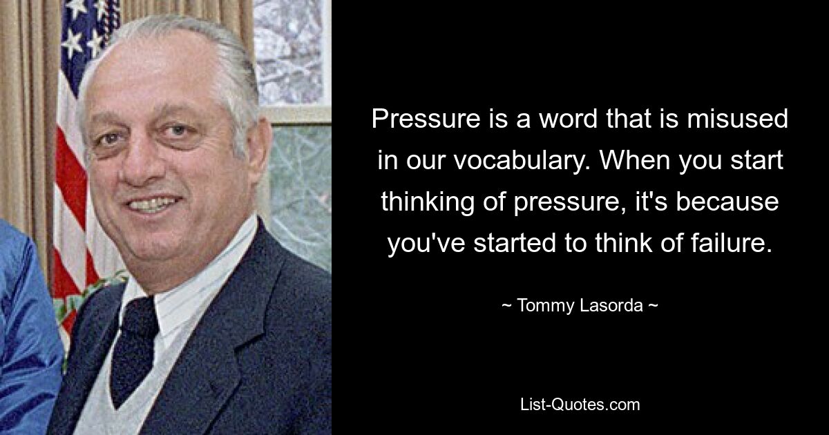 Pressure is a word that is misused in our vocabulary. When you start thinking of pressure, it's because you've started to think of failure. — © Tommy Lasorda