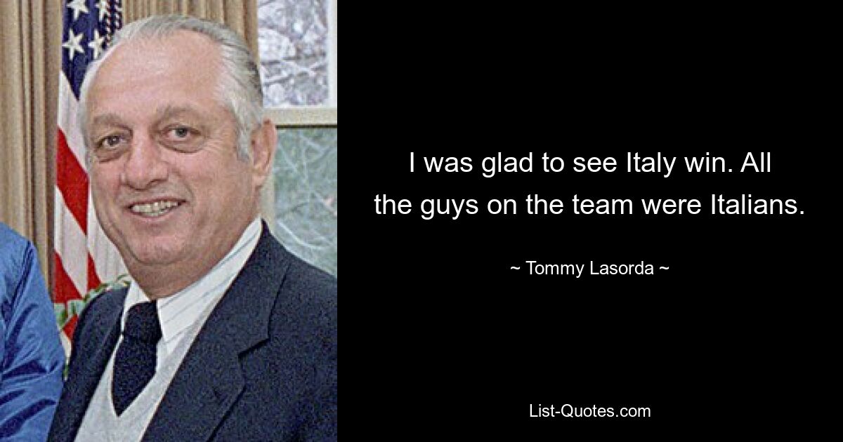 I was glad to see Italy win. All the guys on the team were Italians. — © Tommy Lasorda