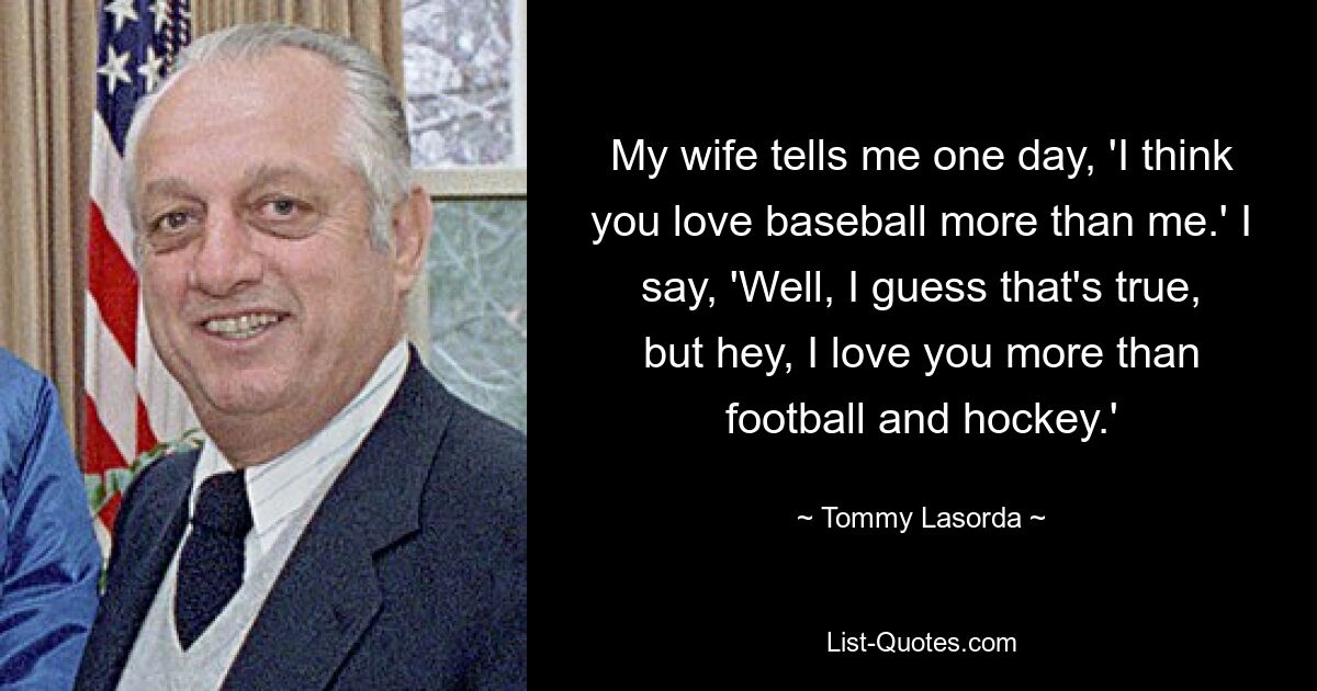 My wife tells me one day, 'I think you love baseball more than me.' I say, 'Well, I guess that's true, but hey, I love you more than football and hockey.' — © Tommy Lasorda