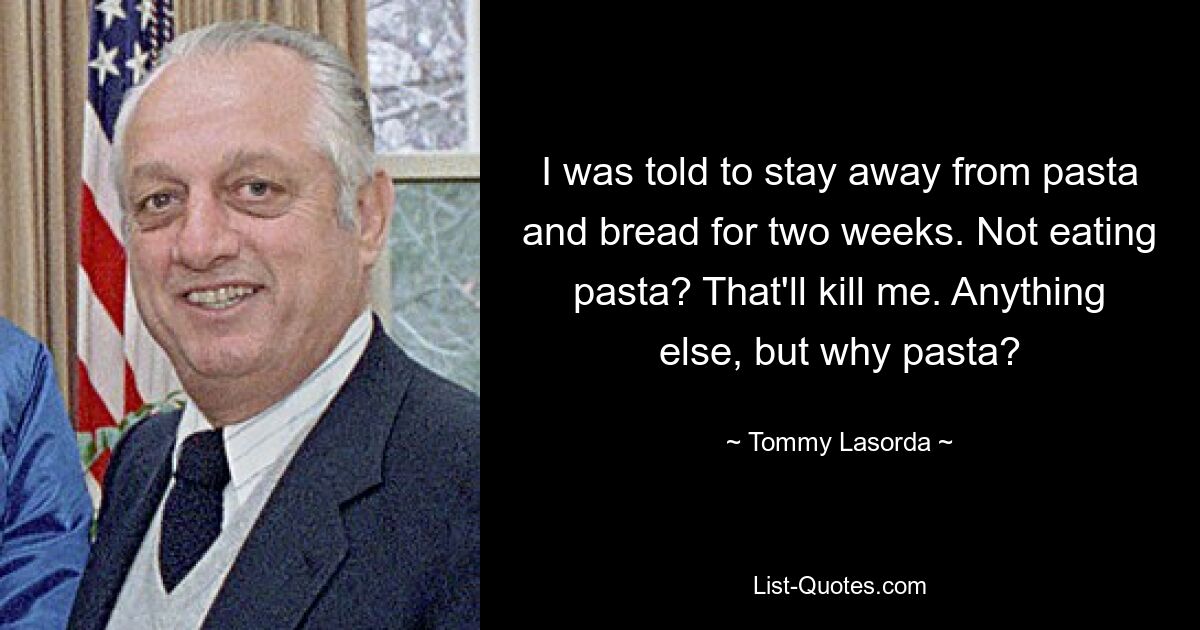 I was told to stay away from pasta and bread for two weeks. Not eating pasta? That'll kill me. Anything else, but why pasta? — © Tommy Lasorda