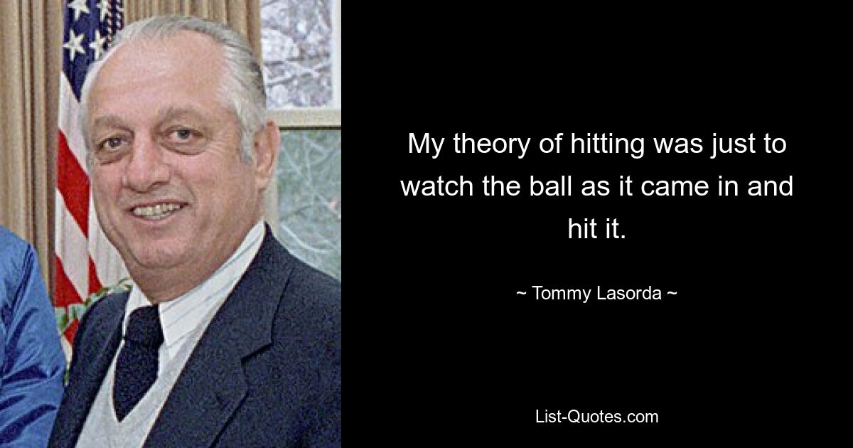 My theory of hitting was just to watch the ball as it came in and hit it. — © Tommy Lasorda