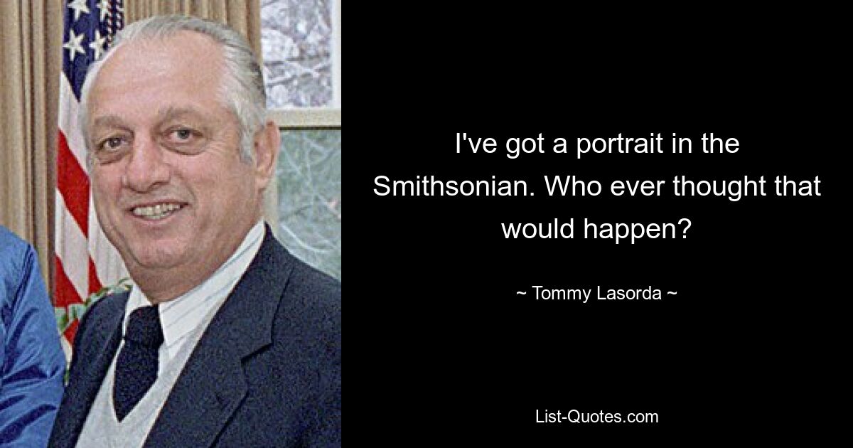 I've got a portrait in the Smithsonian. Who ever thought that would happen? — © Tommy Lasorda