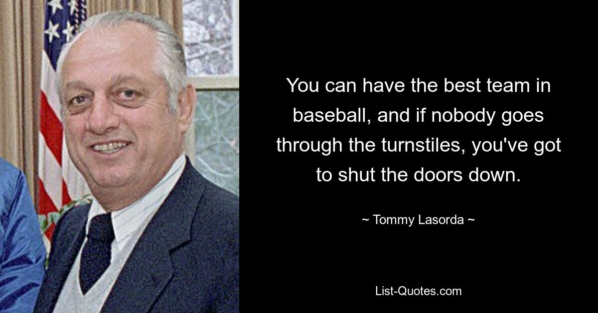 You can have the best team in baseball, and if nobody goes through the turnstiles, you've got to shut the doors down. — © Tommy Lasorda