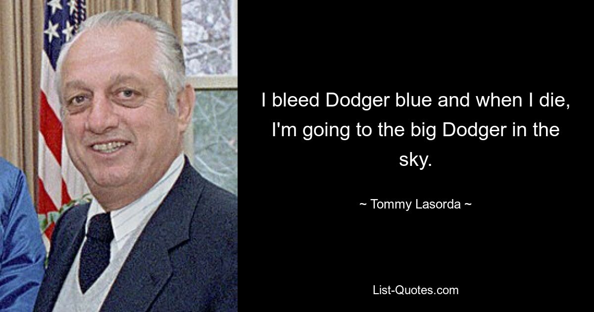 I bleed Dodger blue and when I die, I'm going to the big Dodger in the sky. — © Tommy Lasorda