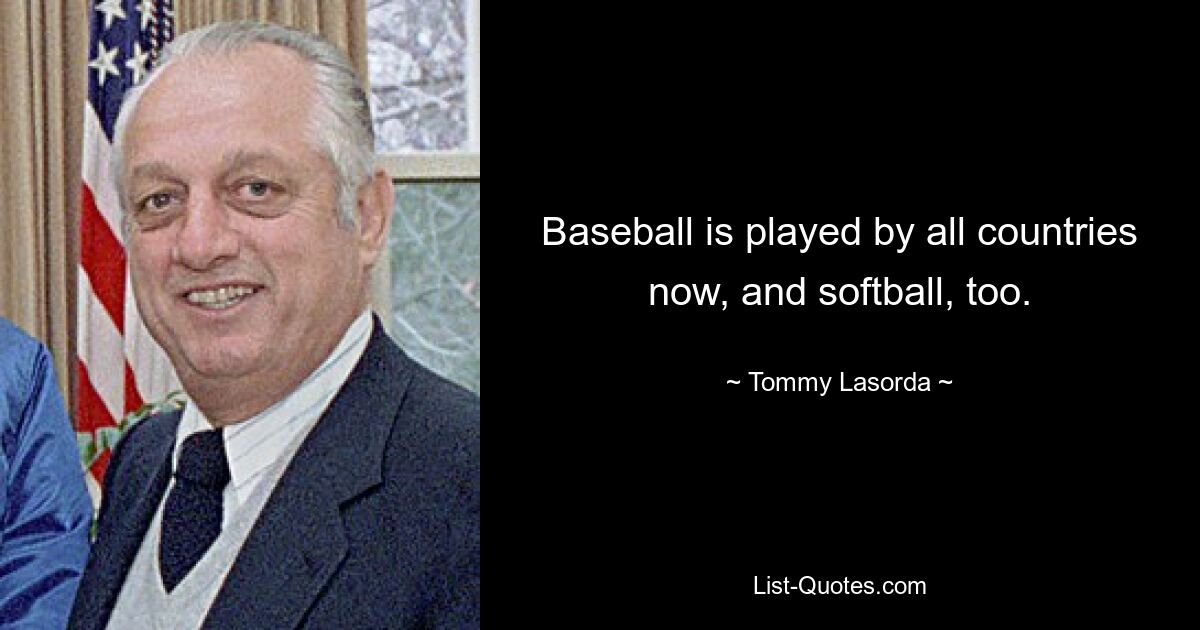 Baseball is played by all countries now, and softball, too. — © Tommy Lasorda