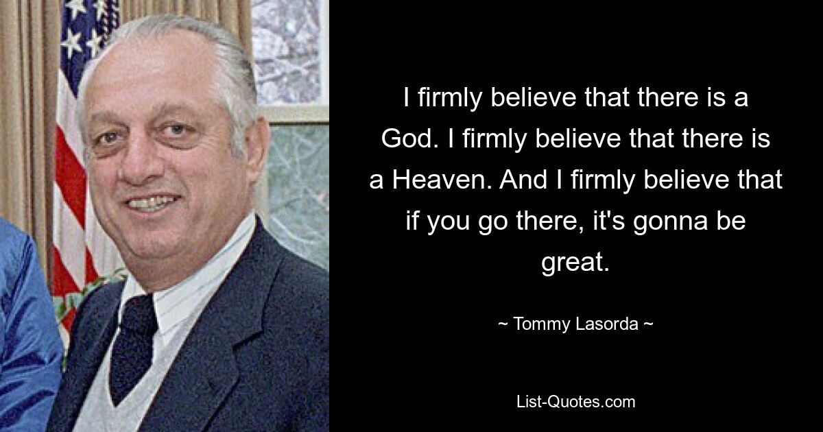 I firmly believe that there is a God. I firmly believe that there is a Heaven. And I firmly believe that if you go there, it's gonna be great. — © Tommy Lasorda