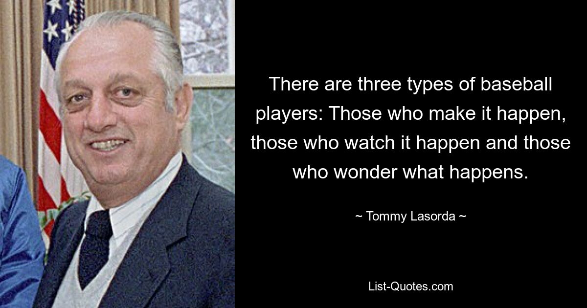 There are three types of baseball players: Those who make it happen, those who watch it happen and those who wonder what happens. — © Tommy Lasorda