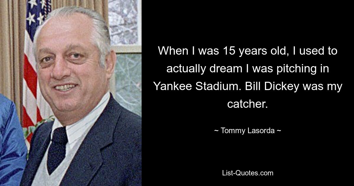 When I was 15 years old, I used to actually dream I was pitching in Yankee Stadium. Bill Dickey was my catcher. — © Tommy Lasorda