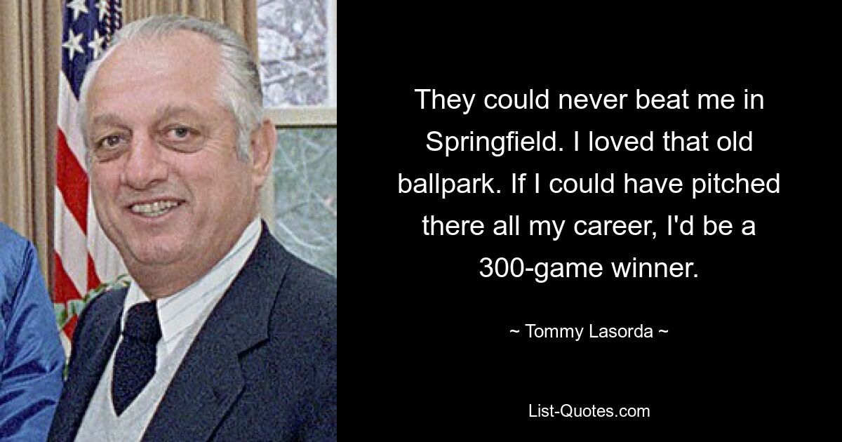 They could never beat me in Springfield. I loved that old ballpark. If I could have pitched there all my career, I'd be a 300-game winner. — © Tommy Lasorda