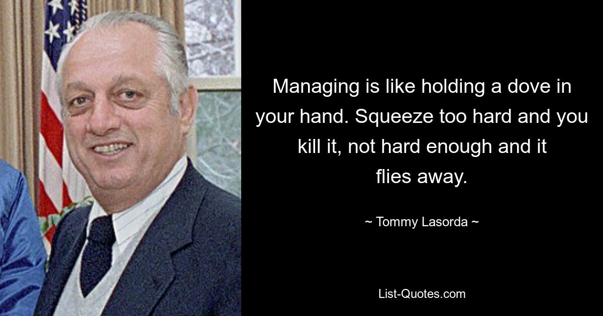 Managing is like holding a dove in your hand. Squeeze too hard and you kill it, not hard enough and it flies away. — © Tommy Lasorda