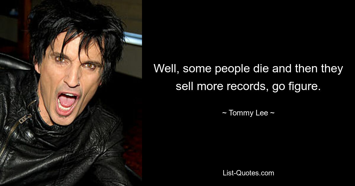 Well, some people die and then they sell more records, go figure. — © Tommy Lee