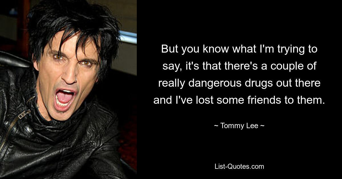 But you know what I'm trying to say, it's that there's a couple of really dangerous drugs out there and I've lost some friends to them. — © Tommy Lee