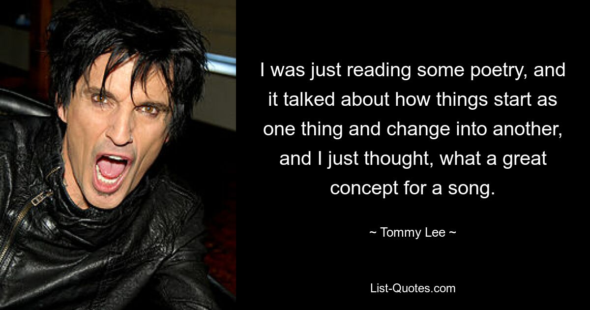 I was just reading some poetry, and it talked about how things start as one thing and change into another, and I just thought, what a great concept for a song. — © Tommy Lee