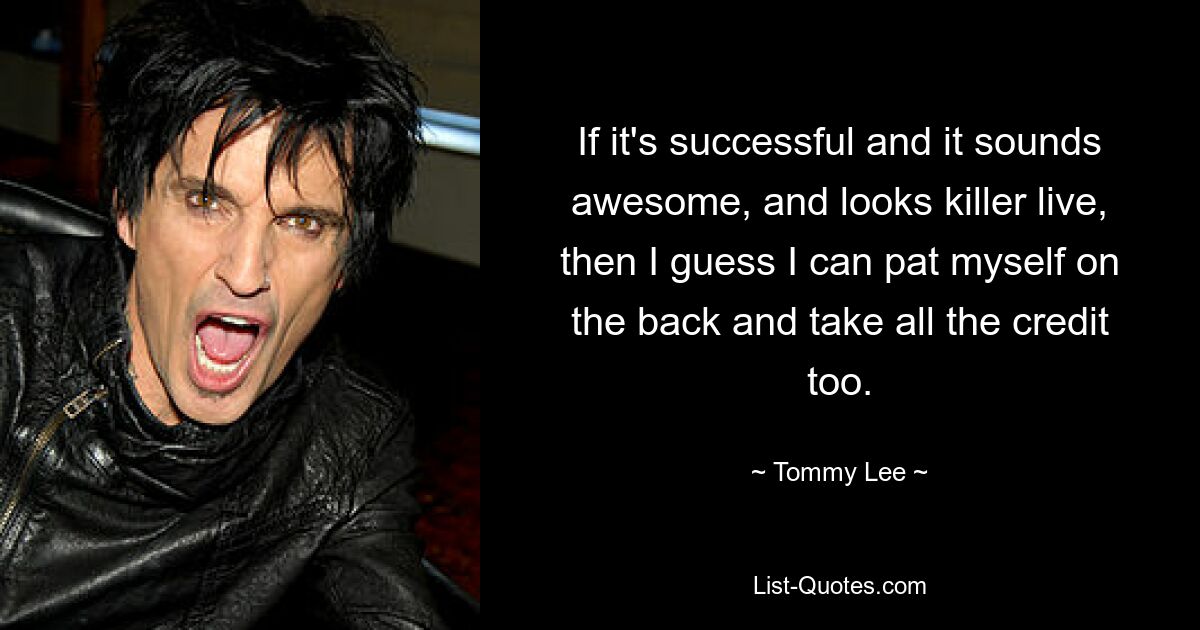 If it's successful and it sounds awesome, and looks killer live, then I guess I can pat myself on the back and take all the credit too. — © Tommy Lee