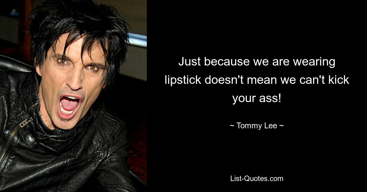 Just because we are wearing lipstick doesn't mean we can't kick your ass! — © Tommy Lee