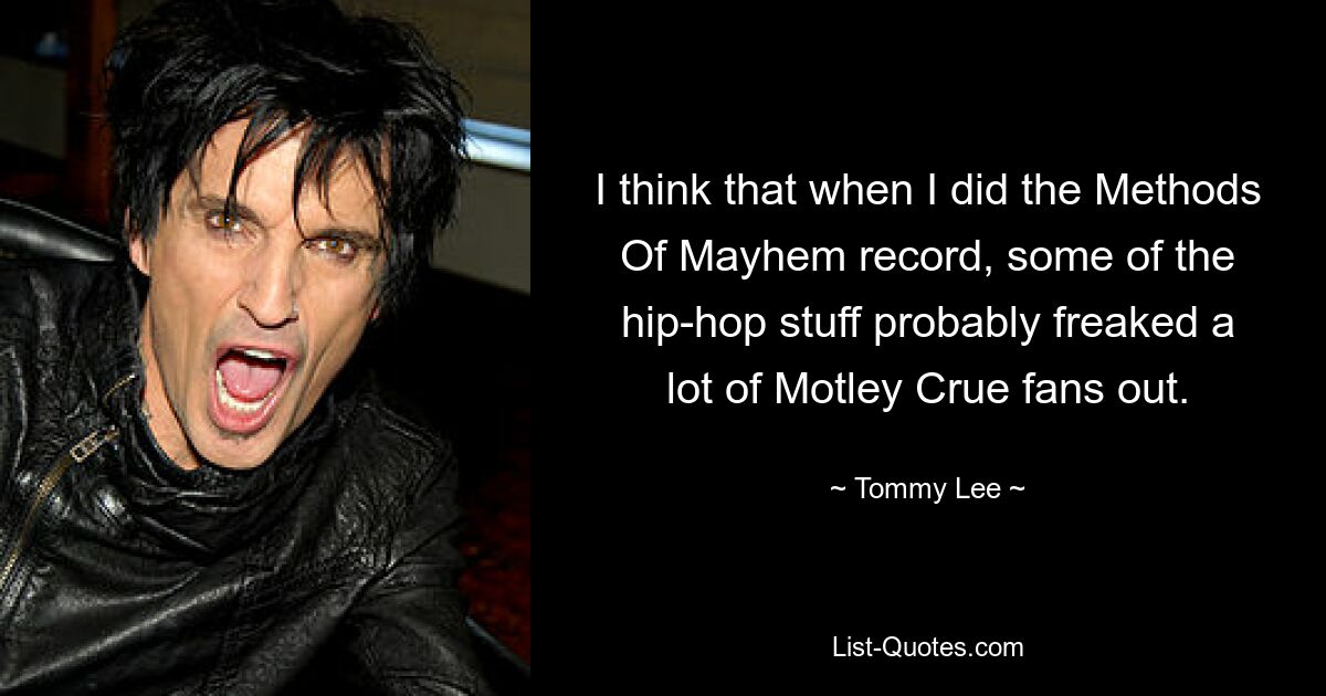 I think that when I did the Methods Of Mayhem record, some of the hip-hop stuff probably freaked a lot of Motley Crue fans out. — © Tommy Lee