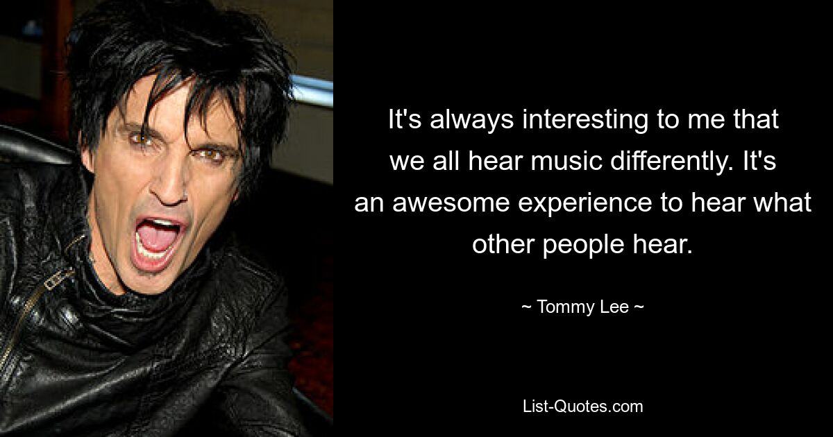 It's always interesting to me that we all hear music differently. It's an awesome experience to hear what other people hear. — © Tommy Lee