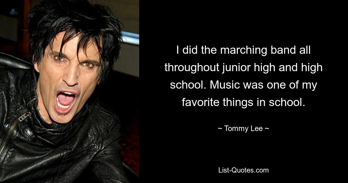 I did the marching band all throughout junior high and high school. Music was one of my favorite things in school. — © Tommy Lee