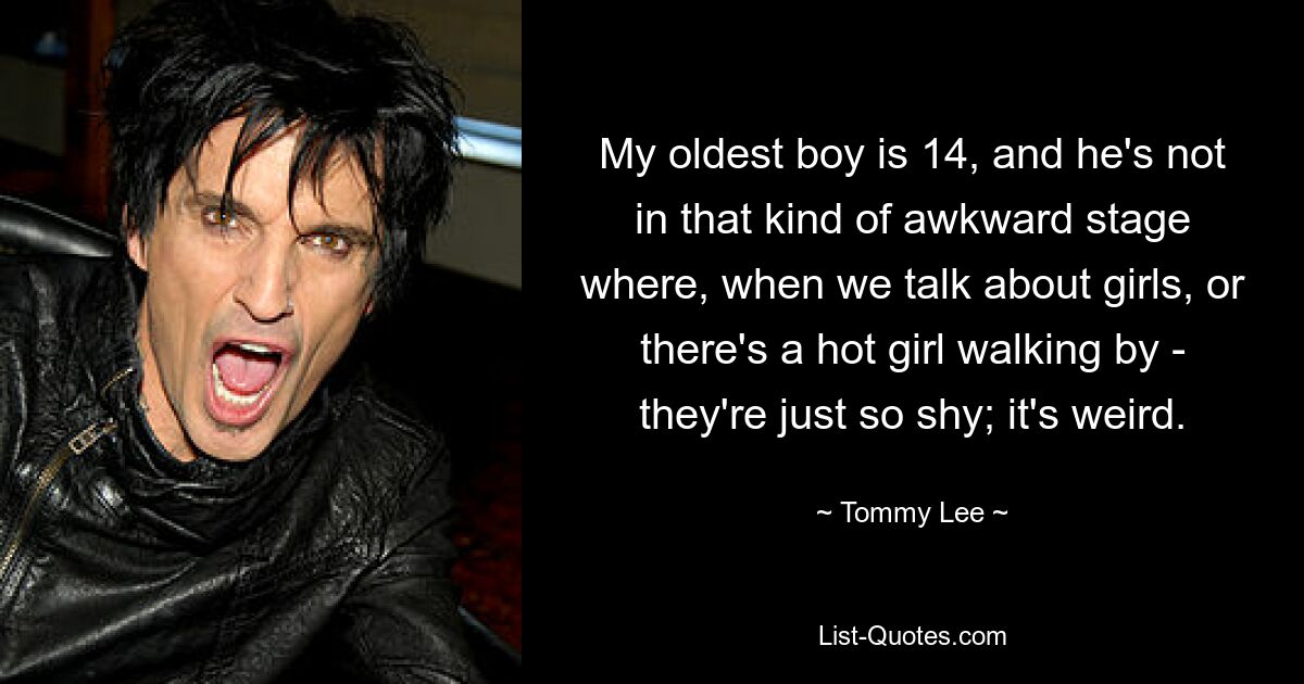 My oldest boy is 14, and he's not in that kind of awkward stage where, when we talk about girls, or there's a hot girl walking by - they're just so shy; it's weird. — © Tommy Lee