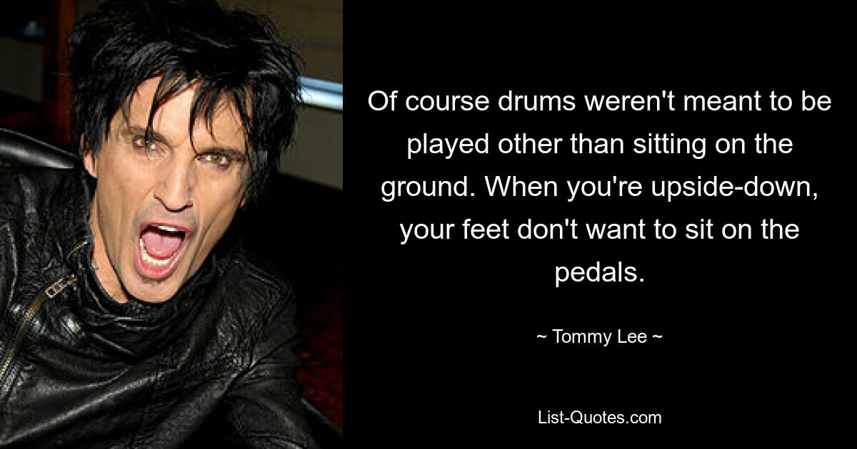 Of course drums weren't meant to be played other than sitting on the ground. When you're upside-down, your feet don't want to sit on the pedals. — © Tommy Lee