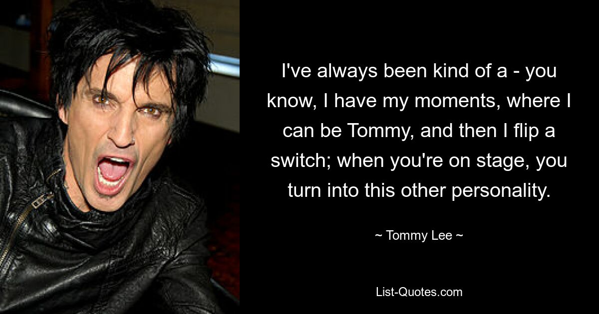 I've always been kind of a - you know, I have my moments, where I can be Tommy, and then I flip a switch; when you're on stage, you turn into this other personality. — © Tommy Lee