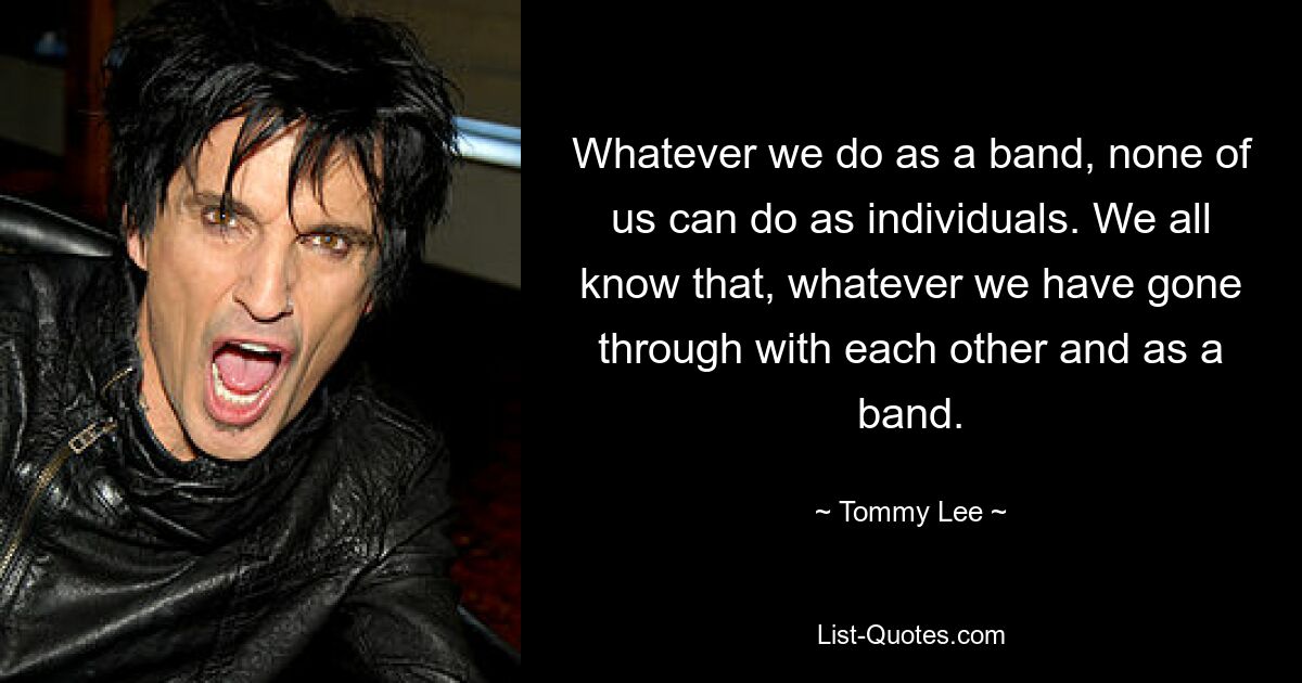 Whatever we do as a band, none of us can do as individuals. We all know that, whatever we have gone through with each other and as a band. — © Tommy Lee