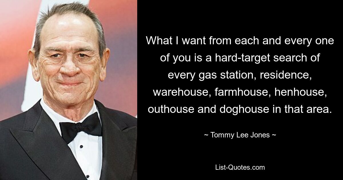 What I want from each and every one of you is a hard-target search of every gas station, residence, warehouse, farmhouse, henhouse, outhouse and doghouse in that area. — © Tommy Lee Jones