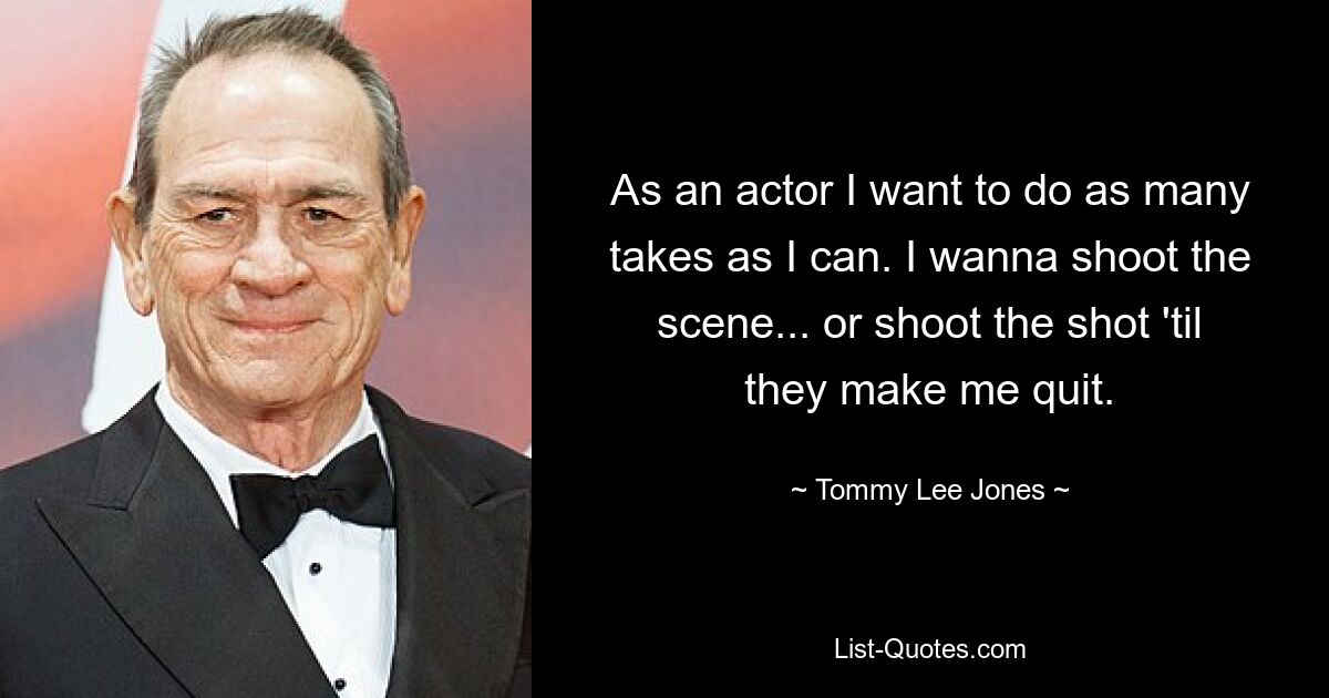 As an actor I want to do as many takes as I can. I wanna shoot the scene... or shoot the shot 'til they make me quit. — © Tommy Lee Jones