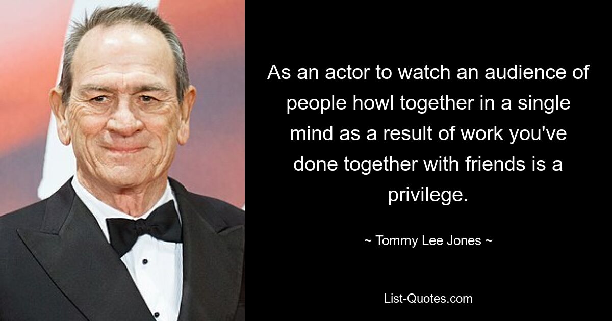 As an actor to watch an audience of people howl together in a single mind as a result of work you've done together with friends is a privilege. — © Tommy Lee Jones