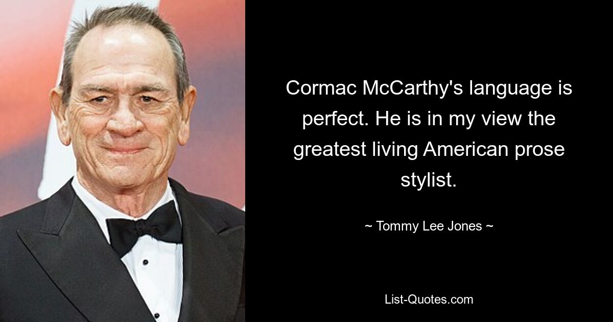 Cormac McCarthy's language is perfect. He is in my view the greatest living American prose stylist. — © Tommy Lee Jones