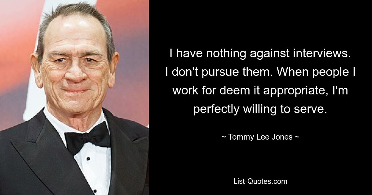 I have nothing against interviews. I don't pursue them. When people I work for deem it appropriate, I'm perfectly willing to serve. — © Tommy Lee Jones