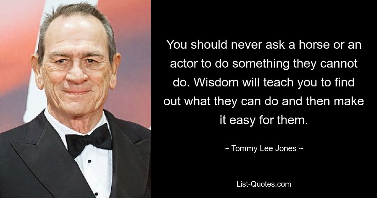 You should never ask a horse or an actor to do something they cannot do. Wisdom will teach you to find out what they can do and then make it easy for them. — © Tommy Lee Jones