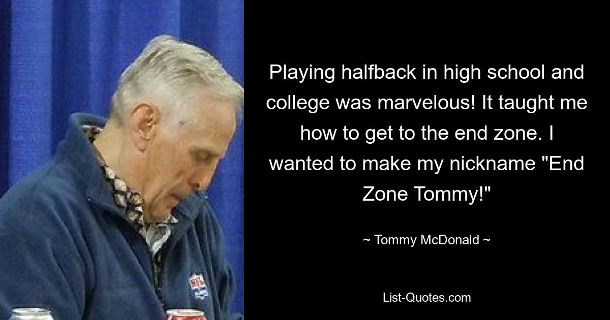 Playing halfback in high school and college was marvelous! It taught me how to get to the end zone. I wanted to make my nickname "End Zone Tommy!" — © Tommy McDonald