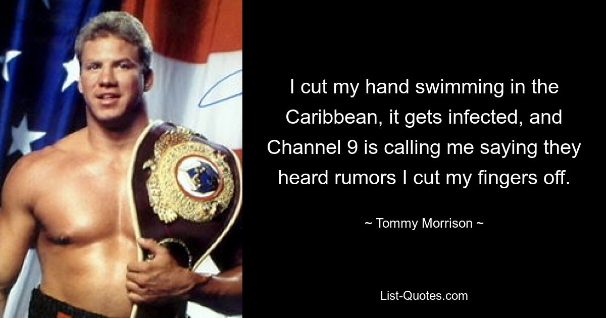 I cut my hand swimming in the Caribbean, it gets infected, and Channel 9 is calling me saying they heard rumors I cut my fingers off. — © Tommy Morrison