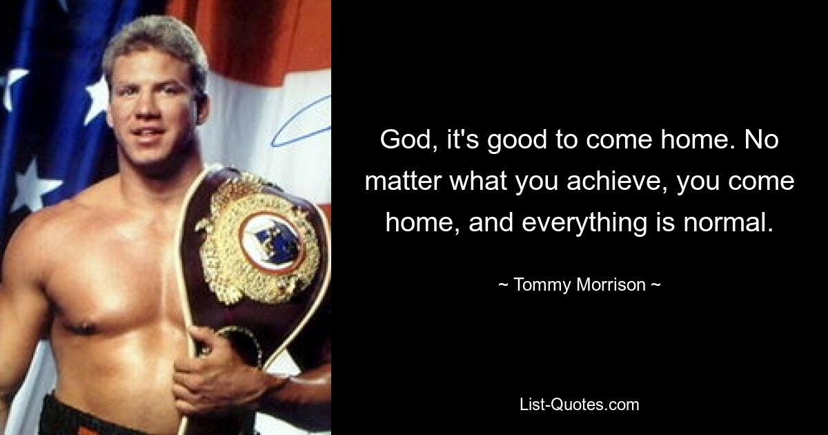 God, it's good to come home. No matter what you achieve, you come home, and everything is normal. — © Tommy Morrison