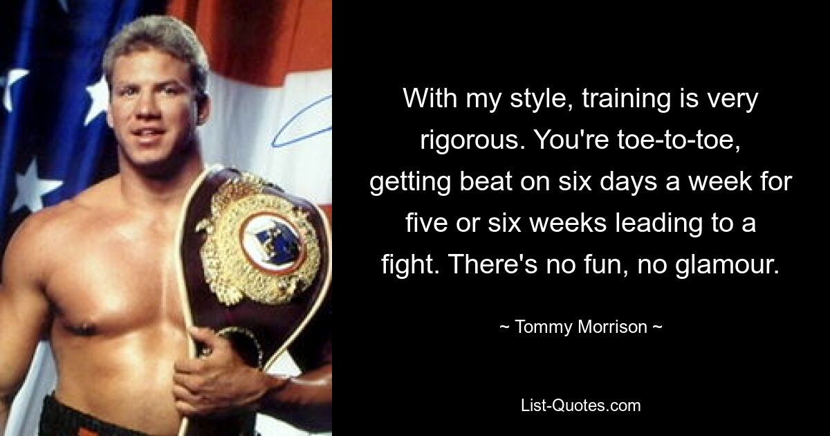 With my style, training is very rigorous. You're toe-to-toe, getting beat on six days a week for five or six weeks leading to a fight. There's no fun, no glamour. — © Tommy Morrison