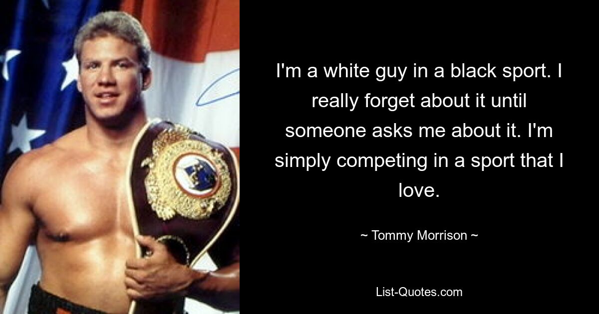 I'm a white guy in a black sport. I really forget about it until someone asks me about it. I'm simply competing in a sport that I love. — © Tommy Morrison