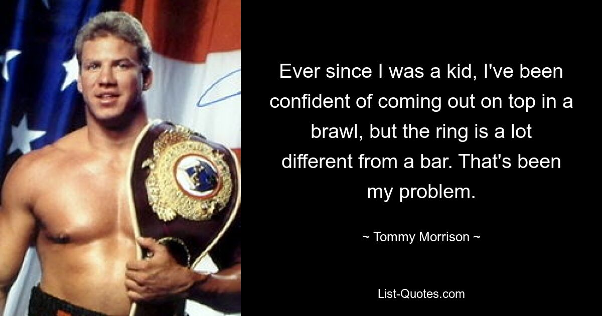 Ever since I was a kid, I've been confident of coming out on top in a brawl, but the ring is a lot different from a bar. That's been my problem. — © Tommy Morrison