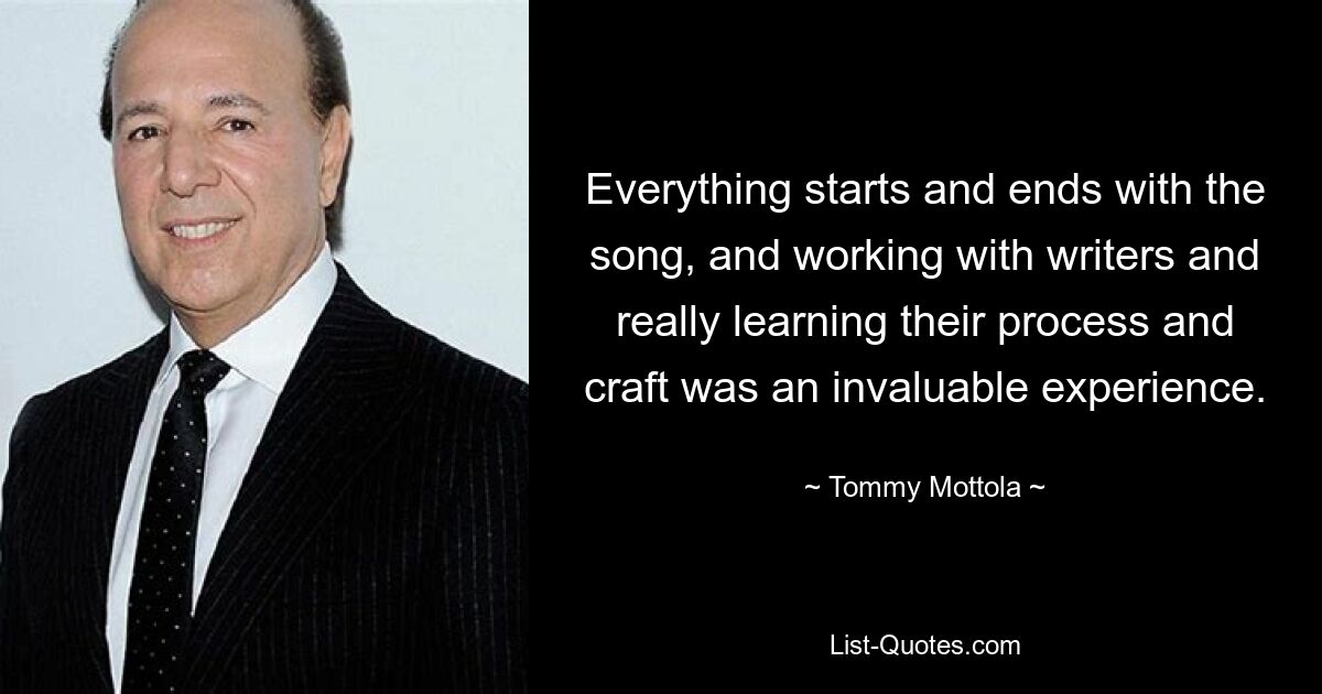 Everything starts and ends with the song, and working with writers and really learning their process and craft was an invaluable experience. — © Tommy Mottola