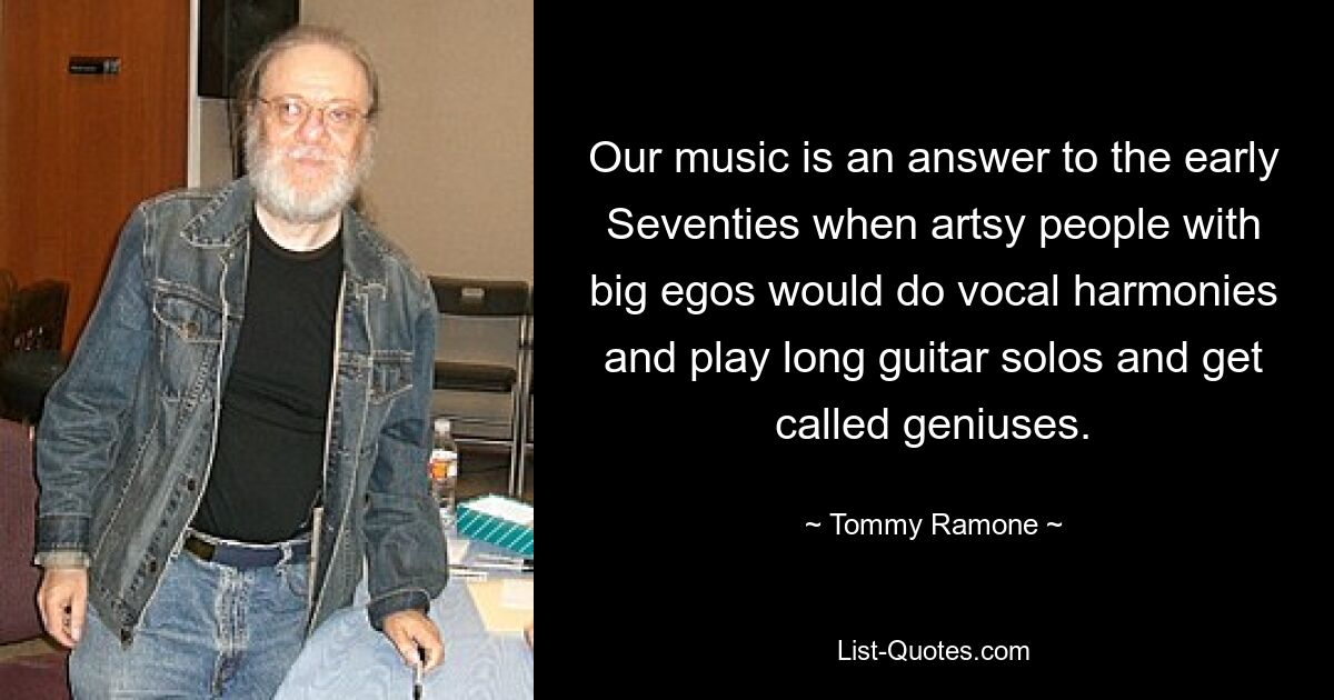 Our music is an answer to the early Seventies when artsy people with big egos would do vocal harmonies and play long guitar solos and get called geniuses. — © Tommy Ramone