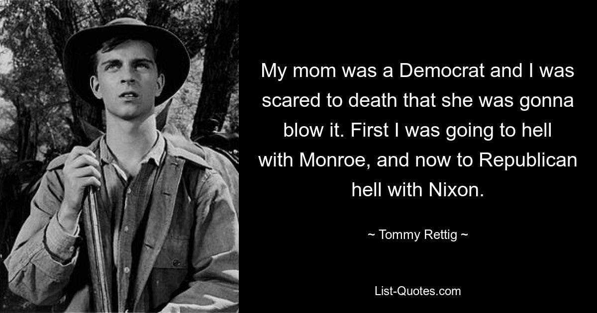 My mom was a Democrat and I was scared to death that she was gonna blow it. First I was going to hell with Monroe, and now to Republican hell with Nixon. — © Tommy Rettig