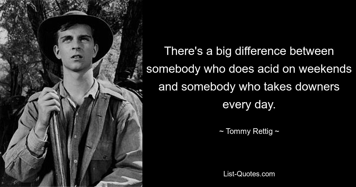 There's a big difference between somebody who does acid on weekends and somebody who takes downers every day. — © Tommy Rettig