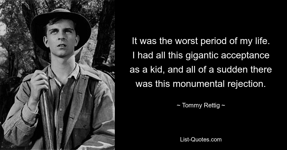 It was the worst period of my life. I had all this gigantic acceptance as a kid, and all of a sudden there was this monumental rejection. — © Tommy Rettig