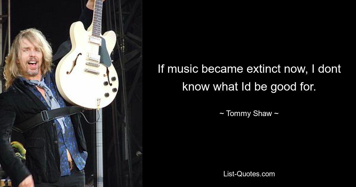 If music became extinct now, I dont know what Id be good for. — © Tommy Shaw